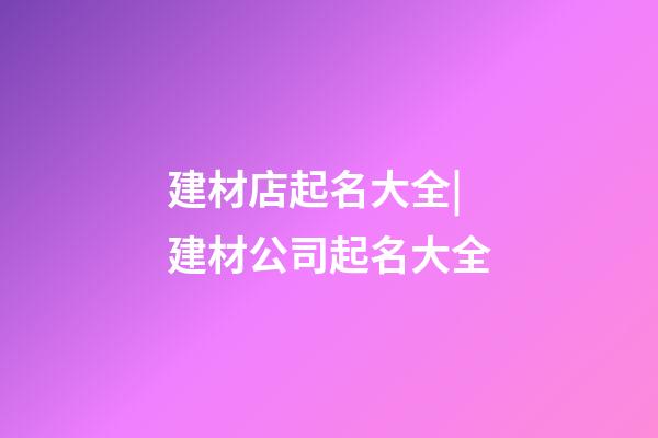 建材店起名大全|建材公司起名大全-第1張-公司起名-玄機派
